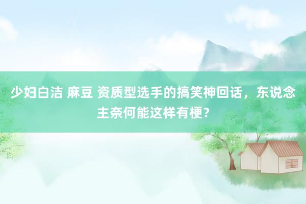 少妇白洁 麻豆 资质型选手的搞笑神回话，东说念主奈何能这样有梗？